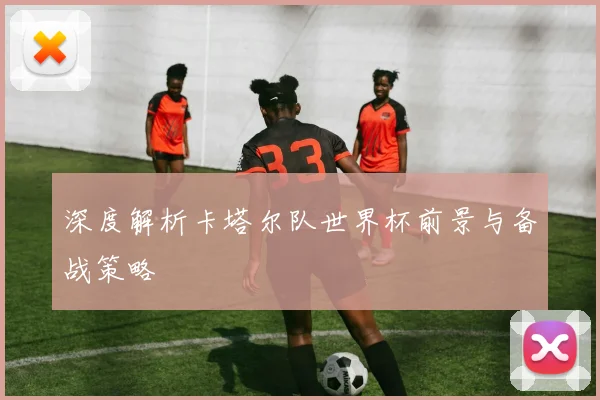 深度解析卡塔尔队世界杯前景与备战策略